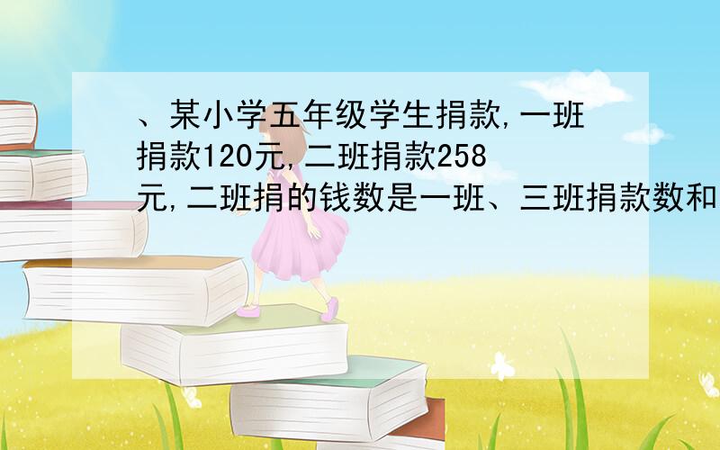 、某小学五年级学生捐款,一班捐款120元,二班捐款258元,二班捐的钱数是一班、三班捐款数和的 .三班同学、某小学五年级学生捐款,一班捐款120元,二班捐款258元,二班捐的钱数是一班、三班捐