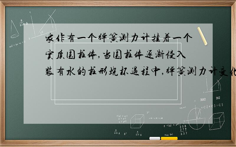 家作有一个弹簧测力计挂着一个实质圆柱体,当圆柱体逐渐侵入装有水的柱形烧杯过程中,弹簧测力计变化如下表.圆柱体侵入深度h：0 0.6 1.2 1.8 2.4 3.0 3.6 4.2 4.8 6弹簧测力计示数F：3 2.85 2.70 2.55 2