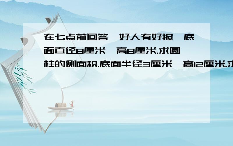 在七点前回答,好人有好报,底面直径8厘米,高8厘米.求圆柱的侧面积.底面半径3厘米,高12厘米.求圆柱的侧面积.底面直径5厘米,高8厘米.求圆柱表面积.底面半径4厘米,高6厘米.求圆柱表面积.请问