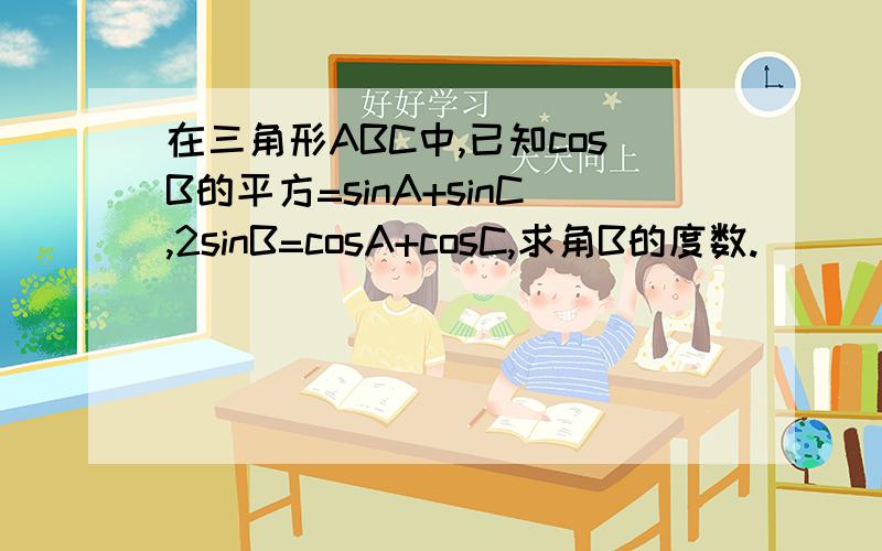 在三角形ABC中,已知cosB的平方=sinA+sinC,2sinB=cosA+cosC,求角B的度数.