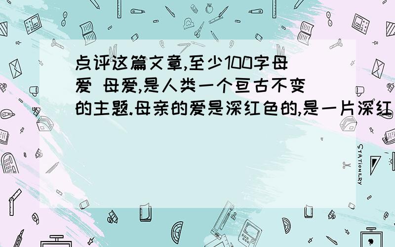 点评这篇文章,至少100字母爱 母爱,是人类一个亘古不变的主题.母亲的爱是深红色的,是一片深红色的大海.虽然偶然澎湃,但却是爱得太深.平静时,总是缓和的,等你触摸到海水,你会感觉到无时