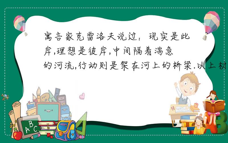 寓言家克雷洛夫说过：现实是此岸,理想是彼岸,中间隔着湍急的河流,行动则是架在河上的桥梁.以上材料为题材,写一篇不少于1000字的议论文