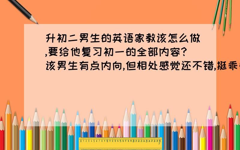 升初二男生的英语家教该怎么做,要给他复习初一的全部内容?该男生有点内向,但相处感觉还不错,挺乖的.有时候会不在状态,我严厉一点的时候就集中一下,但是这样会影响他对我的印象,我并