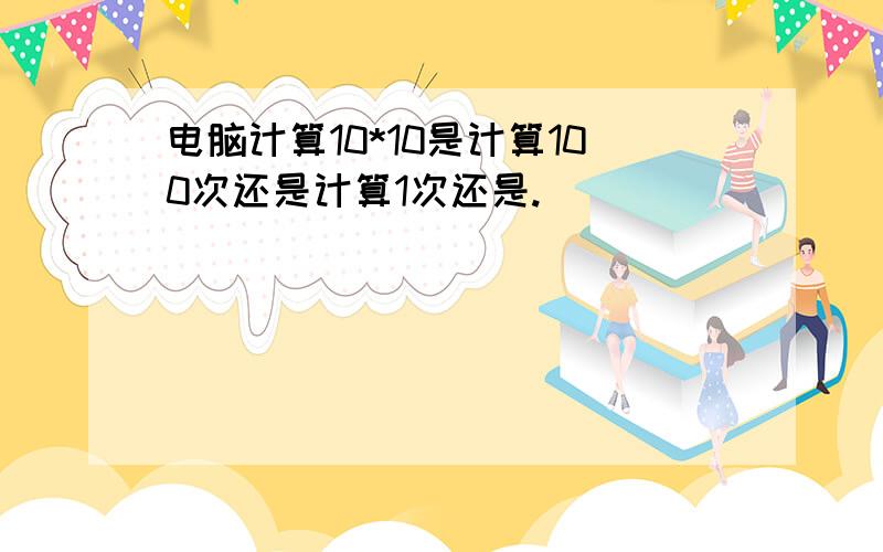 电脑计算10*10是计算100次还是计算1次还是.