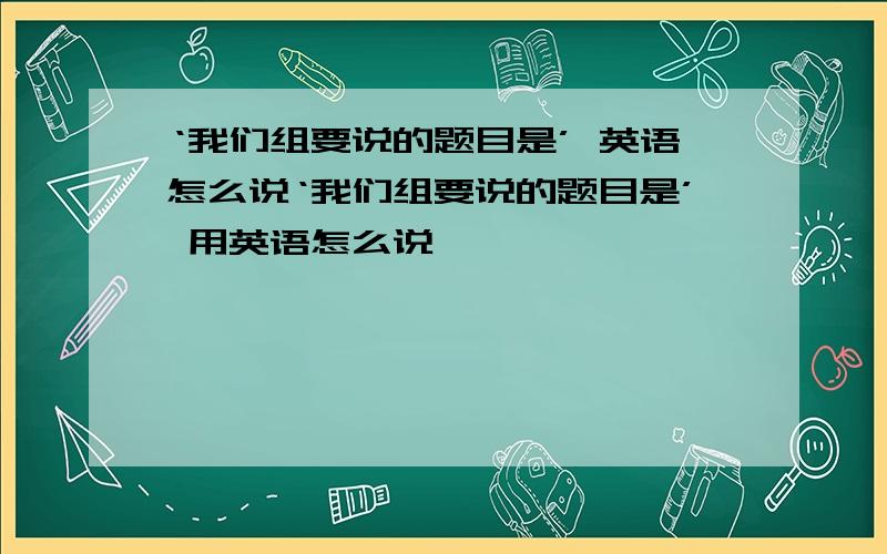 ‘我们组要说的题目是’ 英语怎么说‘我们组要说的题目是’ 用英语怎么说