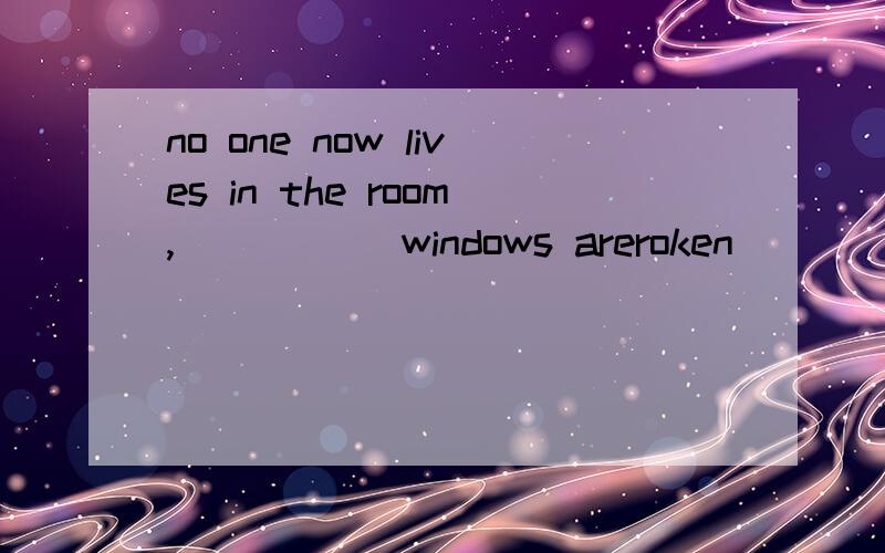 no one now lives in the room,_____ windows areroken