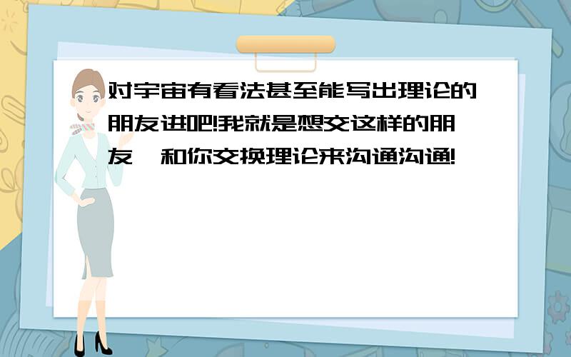 对宇宙有看法甚至能写出理论的朋友进吧!我就是想交这样的朋友,和你交换理论来沟通沟通!