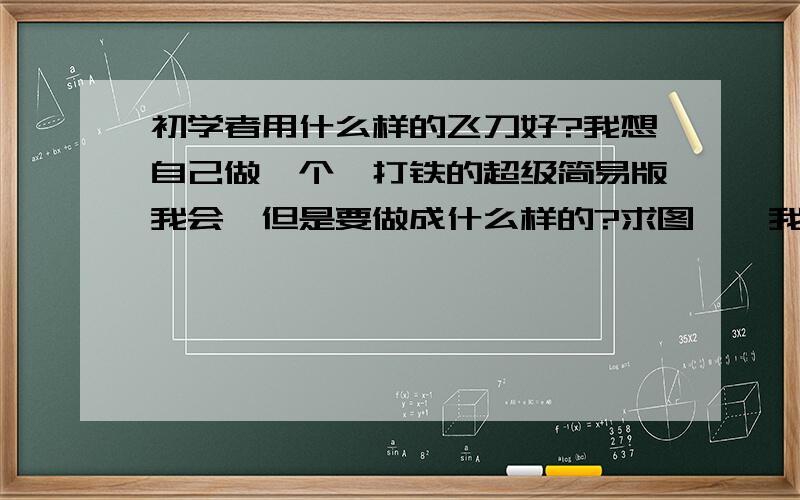 初学者用什么样的飞刀好?我想自己做一个,打铁的超级简易版我会,但是要做成什么样的?求图……我才初三,不会算空气阻力什么的.据说可以把铁钉砸扁做飞刀,