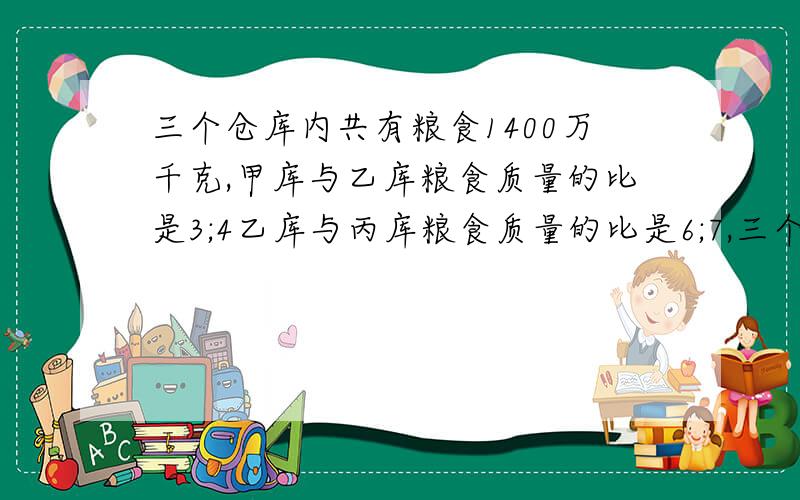 三个仓库内共有粮食1400万千克,甲库与乙库粮食质量的比是3;4乙库与丙库粮食质量的比是6;7,三个仓库各有粮食多少万千克?