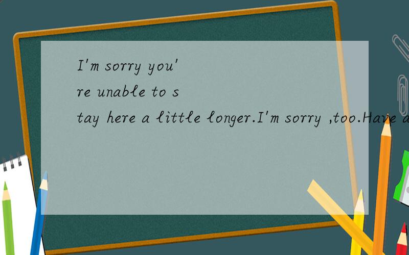 I'm sorry you're unable to stay here a little longer.I'm sorry ,too.Have a good _________.Goodbye.Thank you ,goodbye.我听到声音象是[flit].