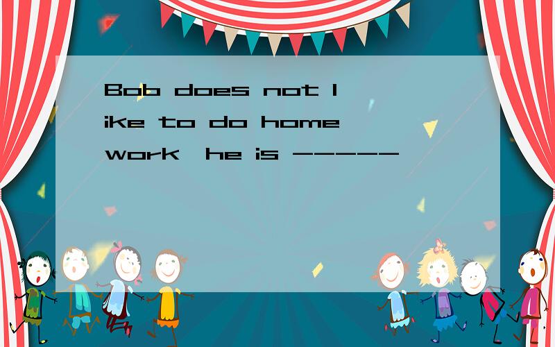 Bob does not like to do homework,he is -----