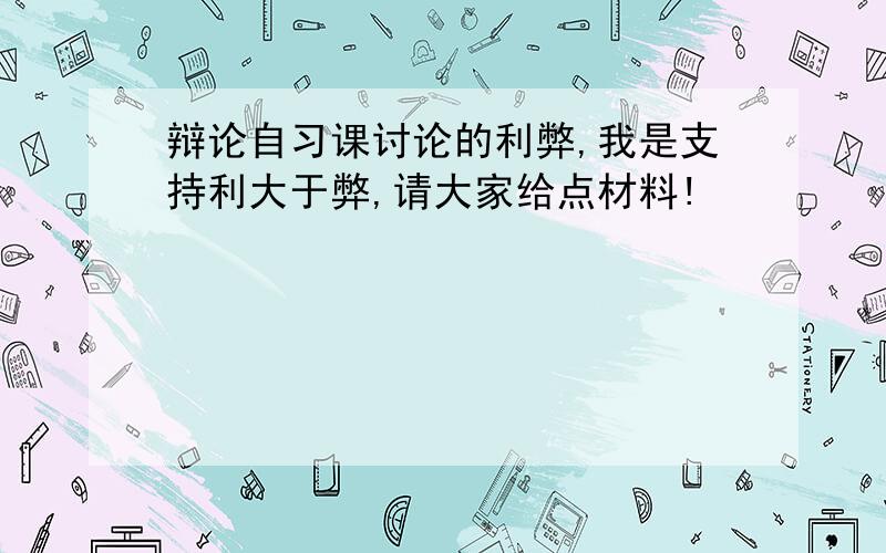 辩论自习课讨论的利弊,我是支持利大于弊,请大家给点材料!