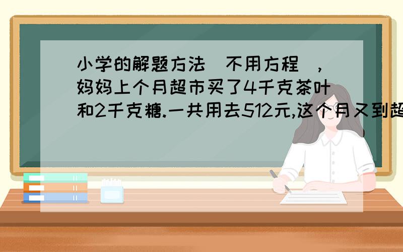 小学的解题方法（不用方程）,妈妈上个月超市买了4千克茶叶和2千克糖.一共用去512元,这个月又到超市买同样的2千克茶叶和4千克糖,一共用去304元,每千克茶叶和每千克糖各多少元?