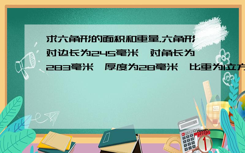 求六角形的面积和重量.六角形对边长为245毫米,对角长为283毫米,厚度为28毫米,比重为1立方3吨.六角形对边长为245毫米,对角长为283毫米,厚度为28毫米,比重为1立方3吨.求六角形的面积和重量,请