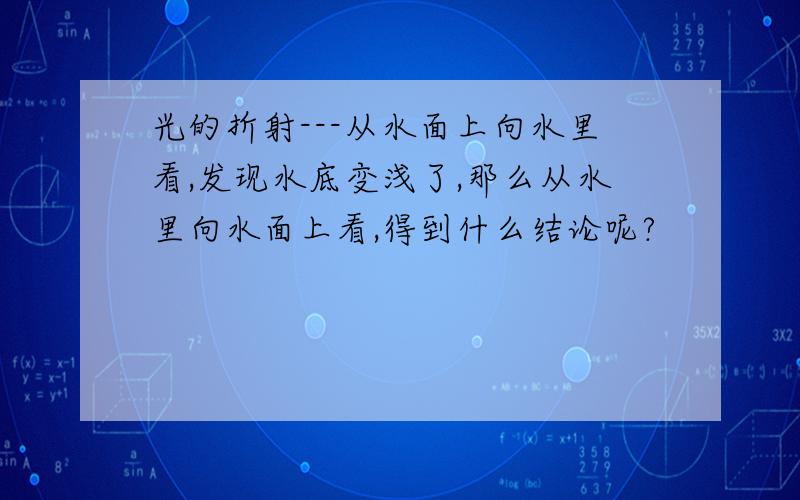 光的折射---从水面上向水里看,发现水底变浅了,那么从水里向水面上看,得到什么结论呢?