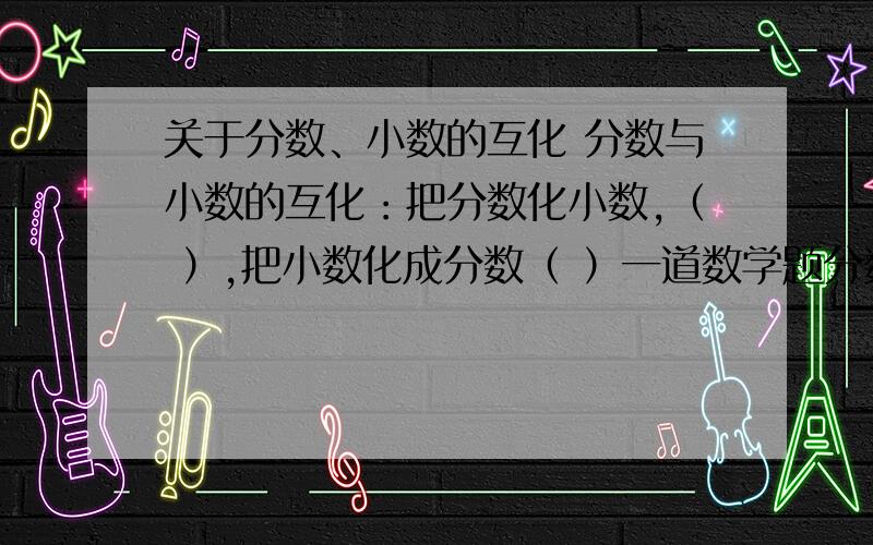 关于分数、小数的互化 分数与小数的互化：把分数化小数,（ ）,把小数化成分数（ ）一道数学题分数与百分数的互化：把分数化成百分数,（                 ）,把百分数化成小数,（