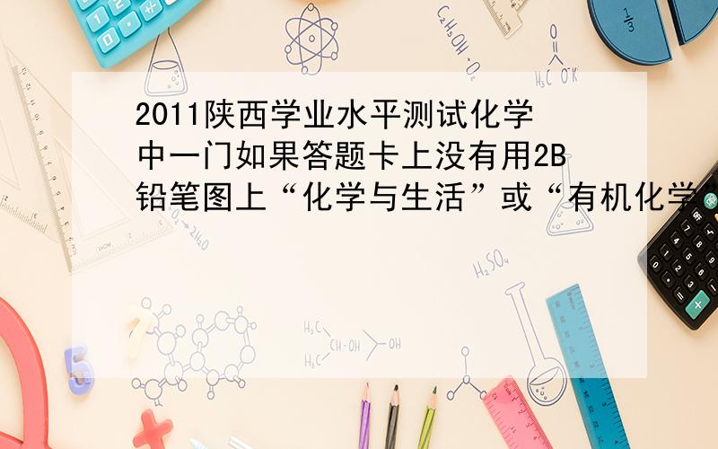 2011陕西学业水平测试化学中一门如果答题卡上没有用2B铅笔图上“化学与生活”或“有机化学”会没分吗?如果如果有试卷或者答题卡的 可不可以发过来啊