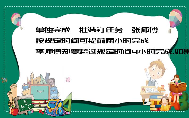 单独完成一批装钉任务,张师傅按规定时间可提前两小时完成,李师傅却要超过规定时间4小时完成.如果两个傅一起装订三小时,剩下的有李师傅自己装订,那么刚好在规定的时间里完成.求张李两