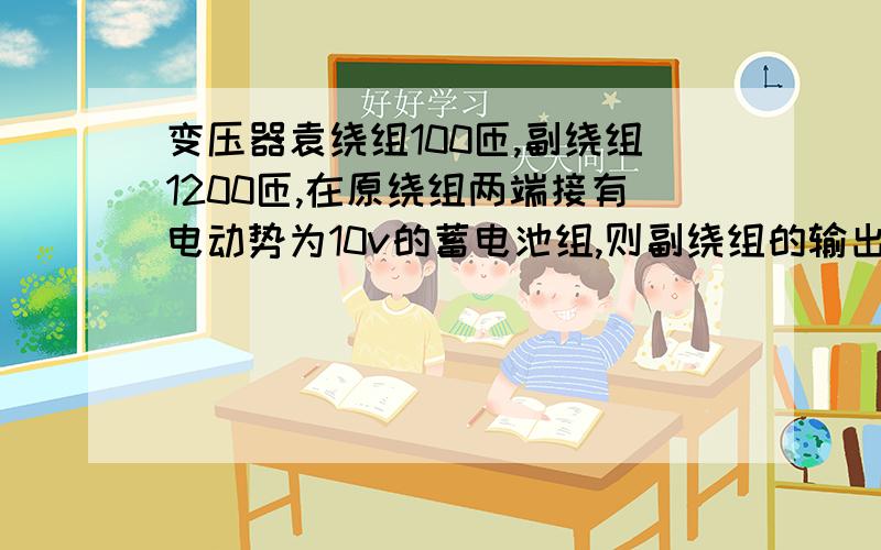 变压器袁绕组100匝,副绕组1200匝,在原绕组两端接有电动势为10v的蓄电池组,则副绕组的输出电压是多少?