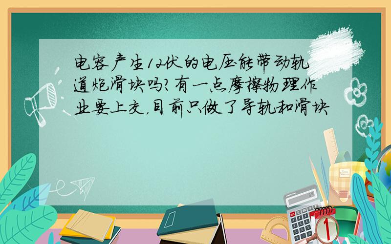 电容产生12伏的电压能带动轨道炮滑块吗?有一点摩擦物理作业要上交，目前只做了导轨和滑块