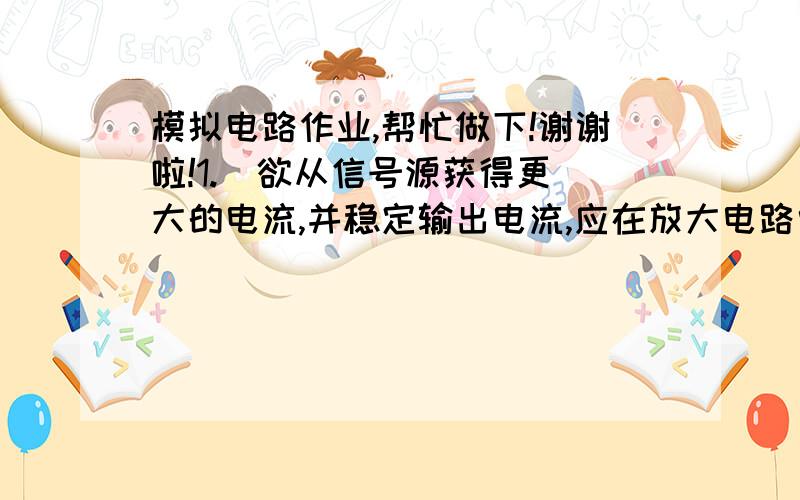 模拟电路作业,帮忙做下!谢谢啦!1.  欲从信号源获得更大的电流,并稳定输出电流,应在放大电路中引入（ ）.A. 电压串联负反馈B. 电压并联负反馈C. 电流串联负反馈D. 电流并联负反馈      满分