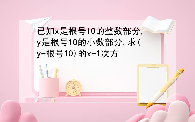 已知x是根号10的整数部分,y是根号10的小数部分,求(y-根号10)的x-1次方