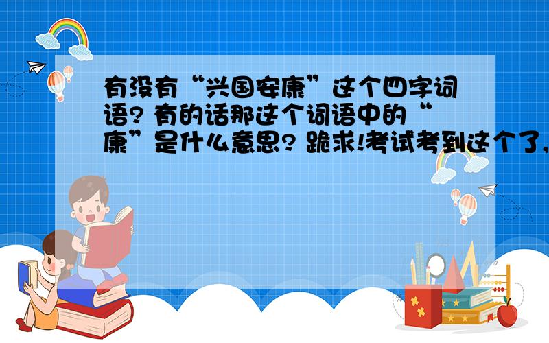 有没有“兴国安康”这个四字词语? 有的话那这个词语中的“康”是什么意思? 跪求!考试考到这个了,兴国安（）   我写的是兴国安康       但后来才知道是兴国安邦   但又觉得有兴国安康这个