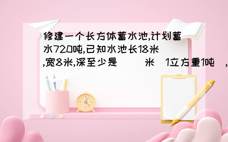 修建一个长方体蓄水池,计划蓄水720吨,已知水池长18米,宽8米,深至少是( )米(1立方重1吨）,这个蓄水池占地（ ）平方米.