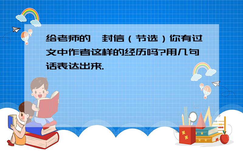 给老师的一封信（节选）你有过文中作者这样的经历吗?用几句话表达出来.