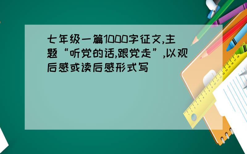 七年级一篇1000字征文,主题“听党的话,跟党走”,以观后感或读后感形式写