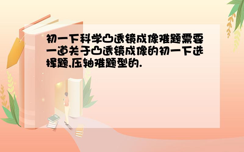 初一下科学凸透镜成像难题需要一道关于凸透镜成像的初一下选择题,压轴难题型的.