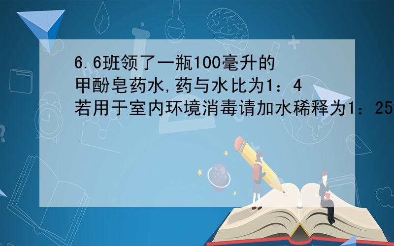 6.6班领了一瓶100毫升的甲酚皂药水,药与水比为1：4若用于室内环境消毒请加水稀释为1：25.需加水多少毫升6.6班领了一瓶100毫升的甲酚皂药水,其中要与水比为1：4,若用于室内环境消毒请加水