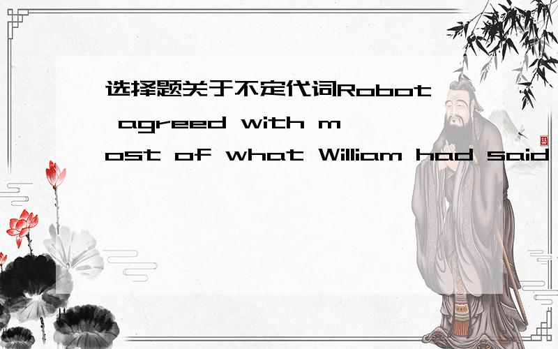 选择题关于不定代词Robot agreed with most of what William had said,but he didn't agree with_______A.everything B,something C.anything选择什么呀,最重要的是告诉我为什么?---why don't change to CCTV channel There is _____ thereA.i