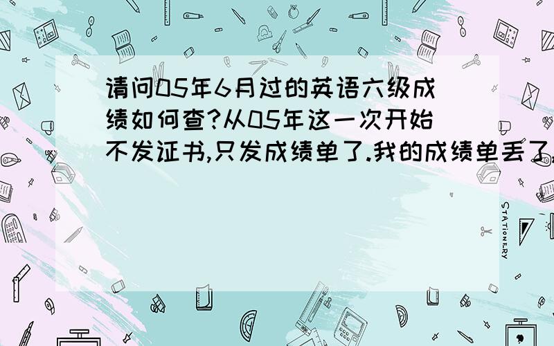 请问05年6月过的英语六级成绩如何查?从05年这一次开始不发证书,只发成绩单了.我的成绩单丢了,如何向用人单位证明自己当时的英语成绩呢?怎么能够查到?