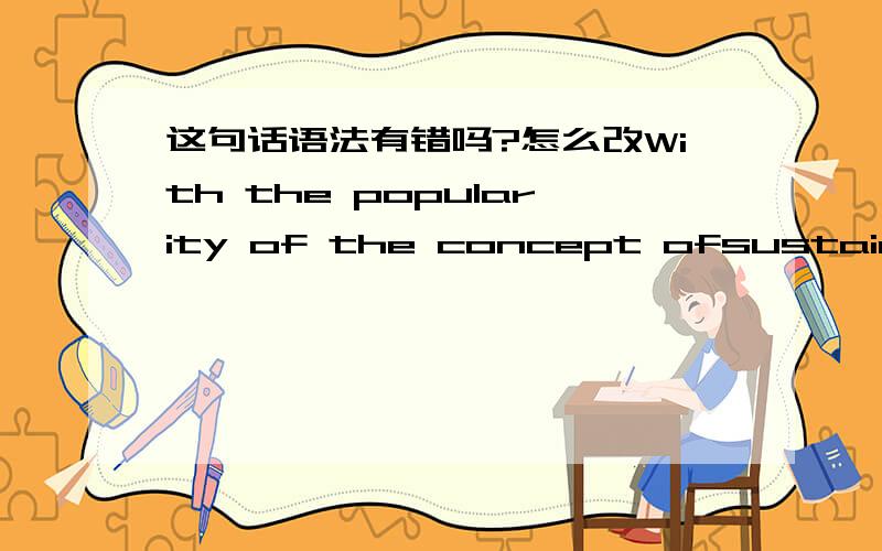 这句话语法有错吗?怎么改With the popularity of the concept ofsustainable,a movement of “green storm