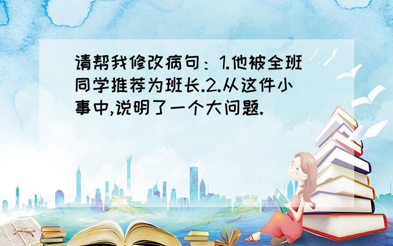 请帮我修改病句：1.他被全班同学推荐为班长.2.从这件小事中,说明了一个大问题.