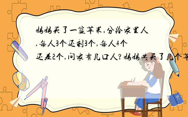 妈妈买了一篮苹果,分给家里人,每人3个还剩3个,每人4个还差2个,问家有几口人?妈妈共买了几个苹果用一元一次方程