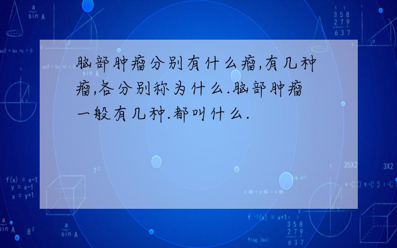 脑部肿瘤分别有什么瘤,有几种瘤,各分别称为什么.脑部肿瘤一般有几种.都叫什么.