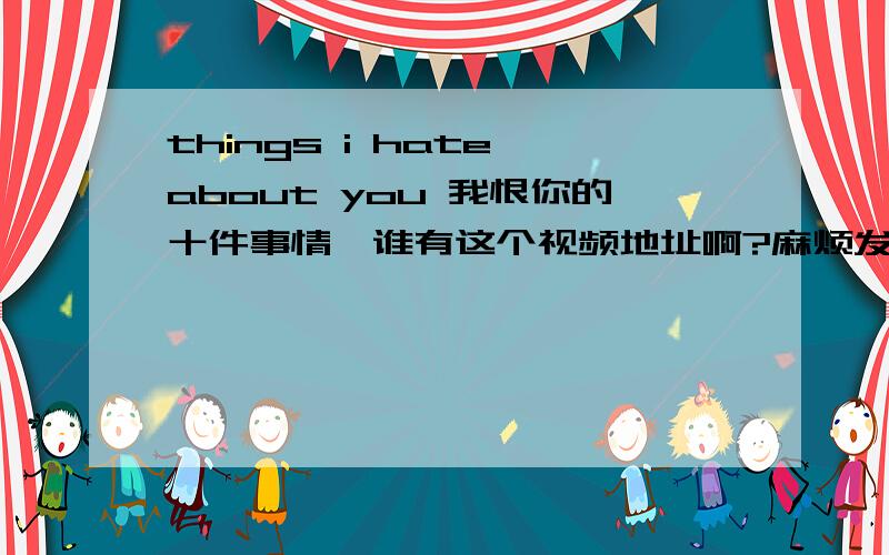 things i hate about you 我恨你的十件事情,谁有这个视频地址啊?麻烦发给我.明天下午之前要.