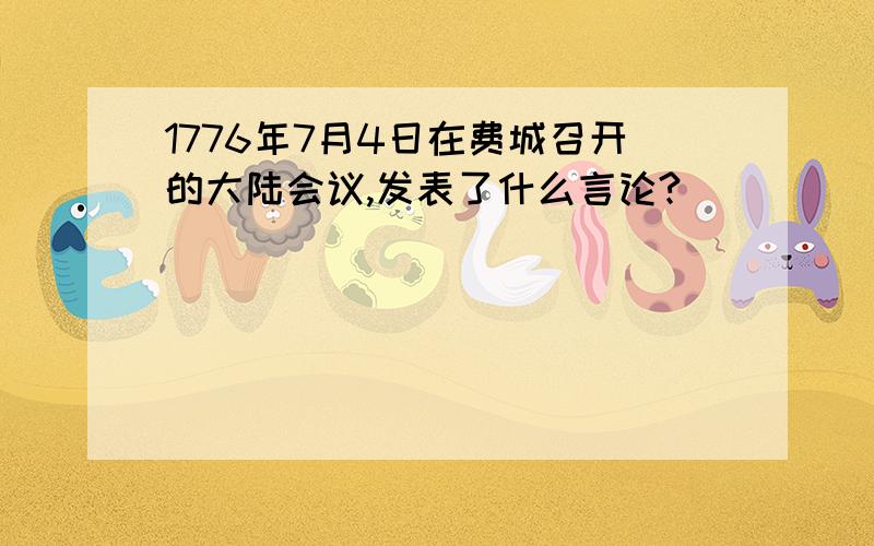 1776年7月4日在费城召开的大陆会议,发表了什么言论?