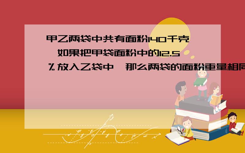 甲乙两袋中共有面粉140千克,如果把甲袋面粉中的12.5％放入乙袋中,那么两袋的面粉重量相同.原来两袋各有多少千克面粉?