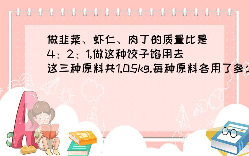 做韭菜、虾仁、肉丁的质量比是4：2：1,做这种饺子馅用去这三种原料共1.05kg.每种原料各用了多少kg?要式子啊!不光要答案