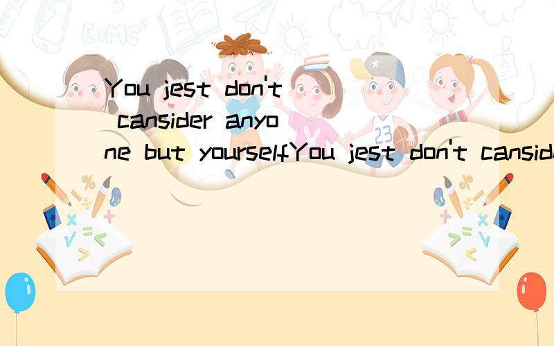 You jest don't cansider anyone but yourselfYou jest don't cansider anyone but yourself