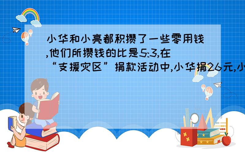 小华和小亮都积攒了一些零用钱,他们所攒钱的比是5:3,在“支援灾区”捐款活动中,小华捐26元,小亮捐10元这时他们剩下的钱数相等,小华原来有多少钱?