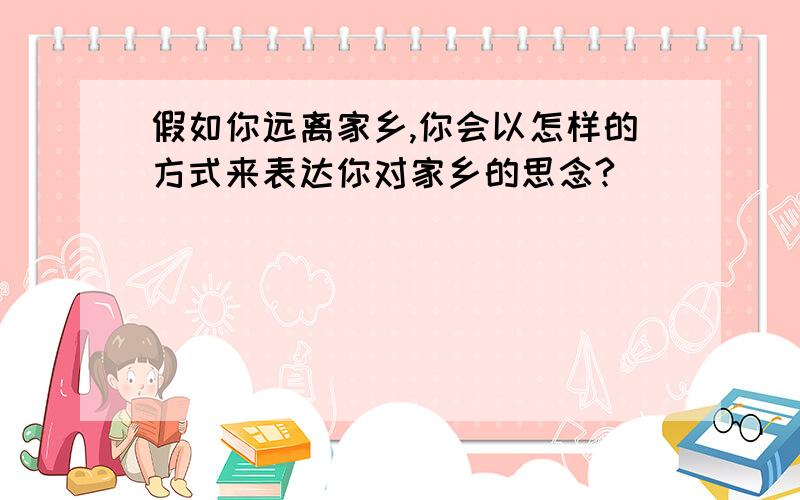 假如你远离家乡,你会以怎样的方式来表达你对家乡的思念?