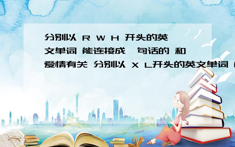 分别以 R W H 开头的英文单词 能连接成一句话的 和爱情有关 分别以 X L开头的英文单词 能连接成一句话的 和爱情有关