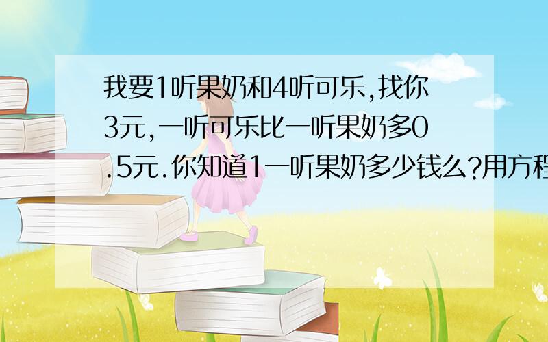 我要1听果奶和4听可乐,找你3元,一听可乐比一听果奶多0.5元.你知道1一听果奶多少钱么?用方程!快啊