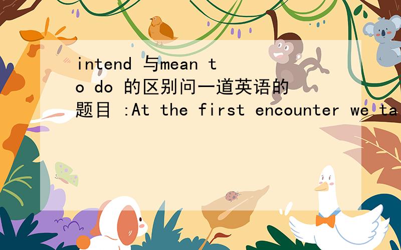 intend 与mean to do 的区别问一道英语的题目 :At the first encounter we talk with each other like old friends.When back we ask ourselves if the person ____ to like us .A.expresses b.intends c.manages d.means我觉得D也是可以的,但是