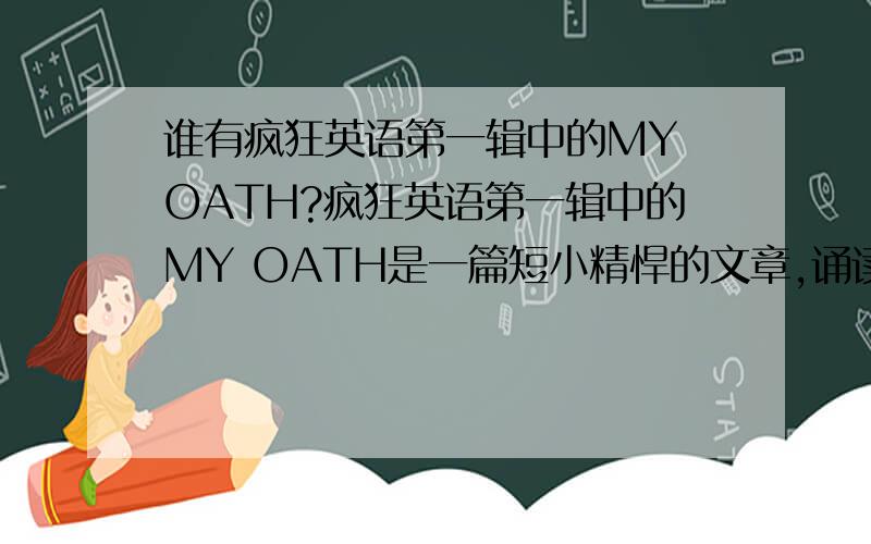 谁有疯狂英语第一辑中的MY OATH?疯狂英语第一辑中的MY OATH是一篇短小精悍的文章,诵读起来朗朗上口.我听了一遍就特想第二遍,无奈无处寻花,小生就此谢过!