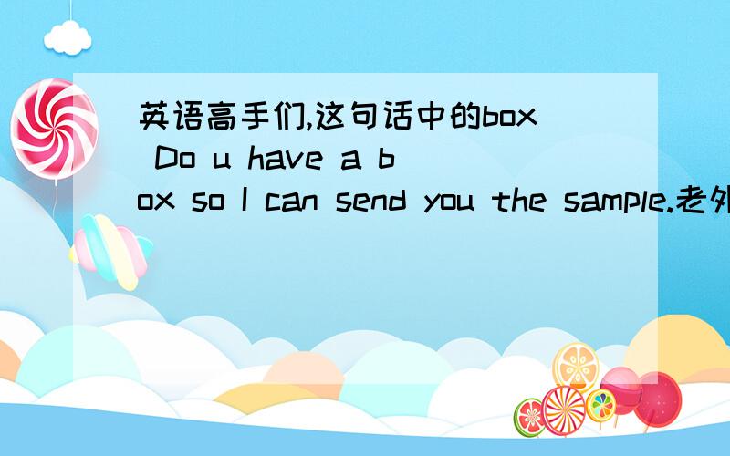 英语高手们,这句话中的box Do u have a box so I can send you the sample.老外要寄样品过来.急.急.急